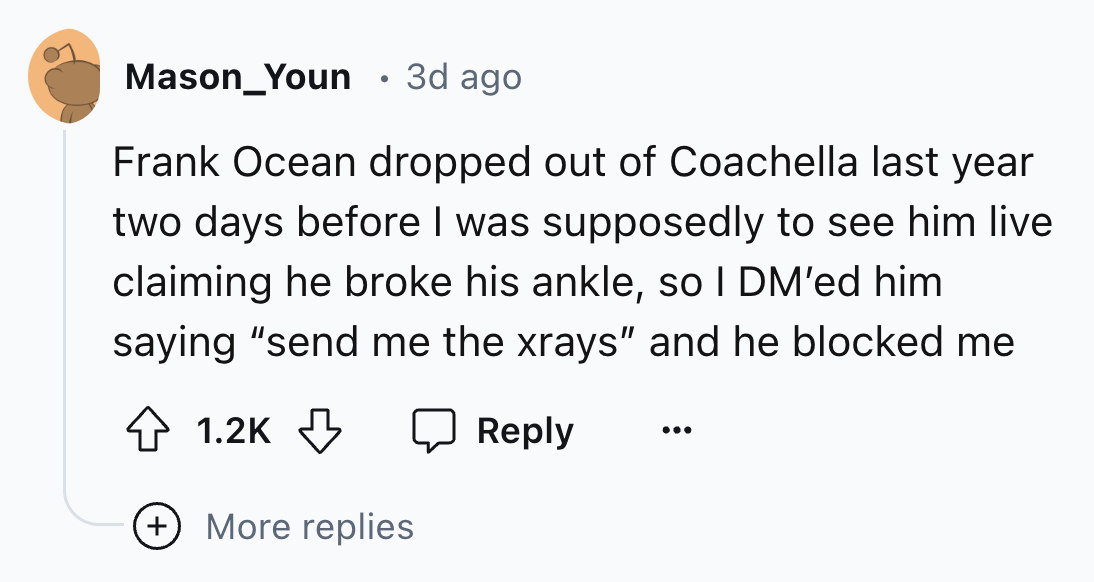 number - Mason_Youn 3d ago Frank Ocean dropped out of Coachella last year two days before I was supposedly to see him live claiming he broke his ankle, so I Dm'ed him saying "send me the xrays" and he blocked me More replies